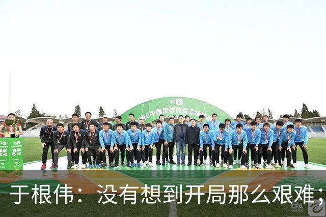 于根伟：没有想到开局那么艰难；中期续约体现了同舟共济